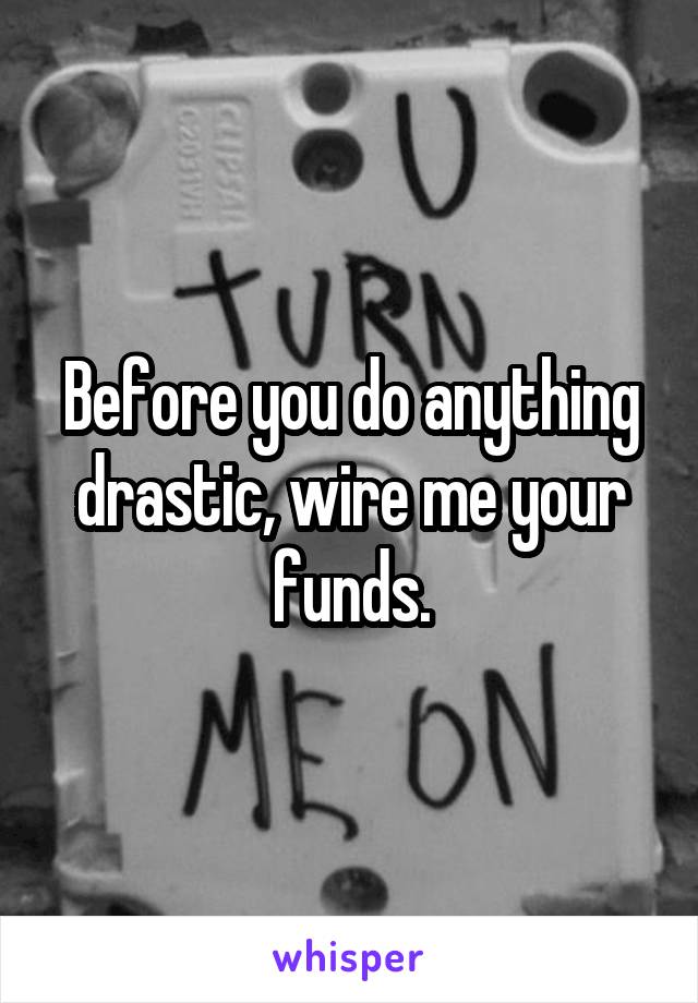 Before you do anything drastic, wire me your funds.