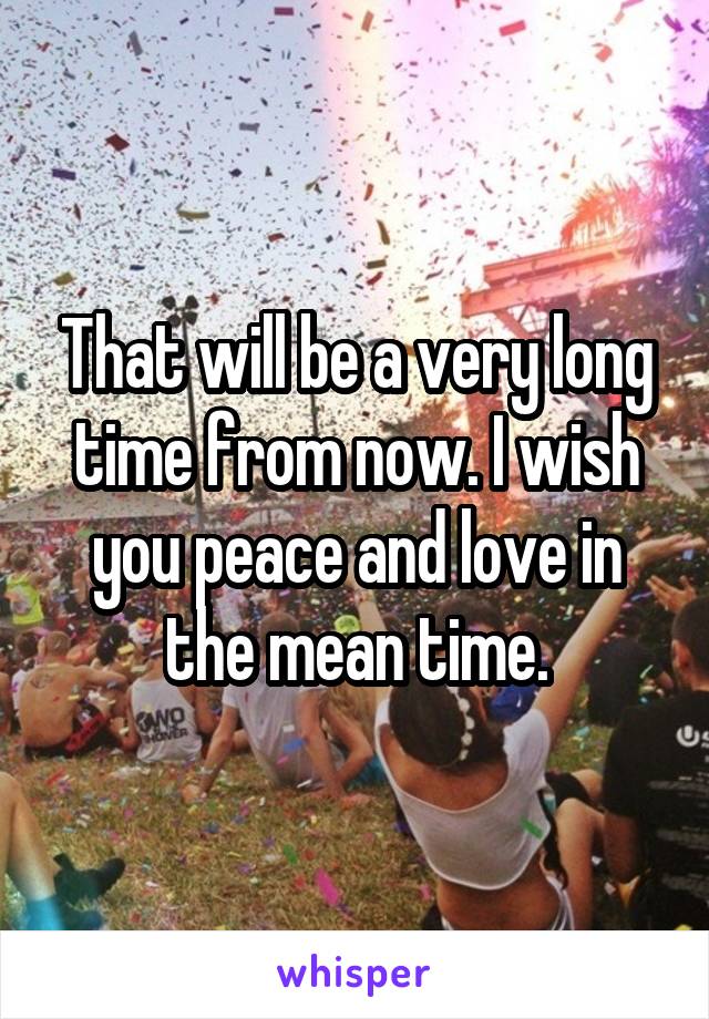 That will be a very long time from now. I wish you peace and love in the mean time.