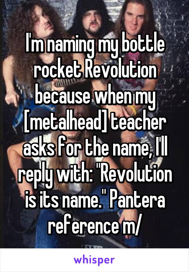 I'm naming my bottle rocket Revolution because when my [metalhead] teacher asks for the name, I'll reply with: "Revolution is its name." Pantera reference \m/