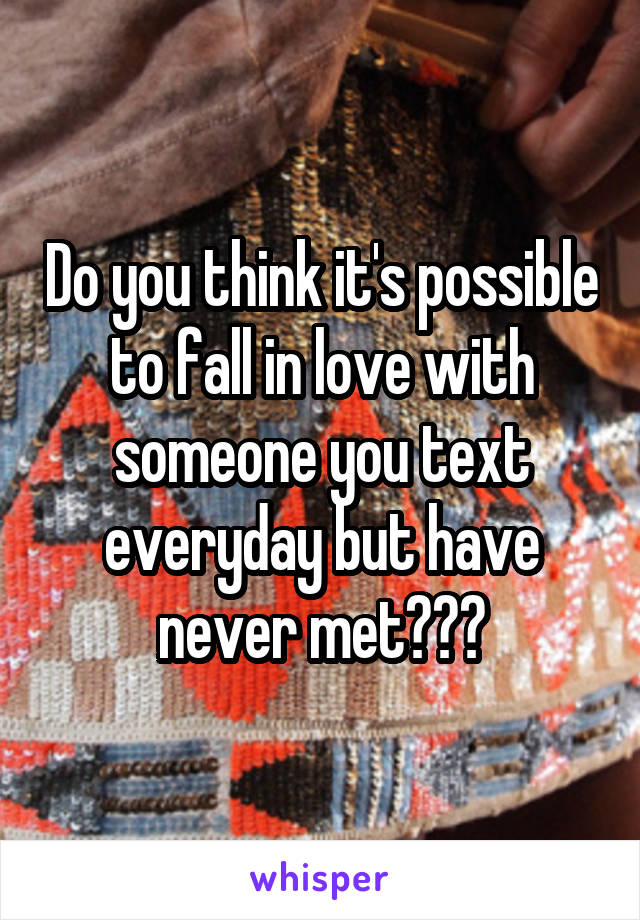 Do you think it's possible to fall in love with someone you text everyday but have never met???