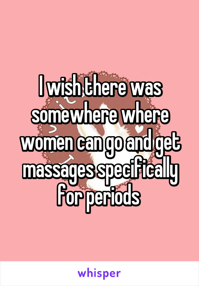 I wish there was somewhere where women can go and get massages specifically for periods 