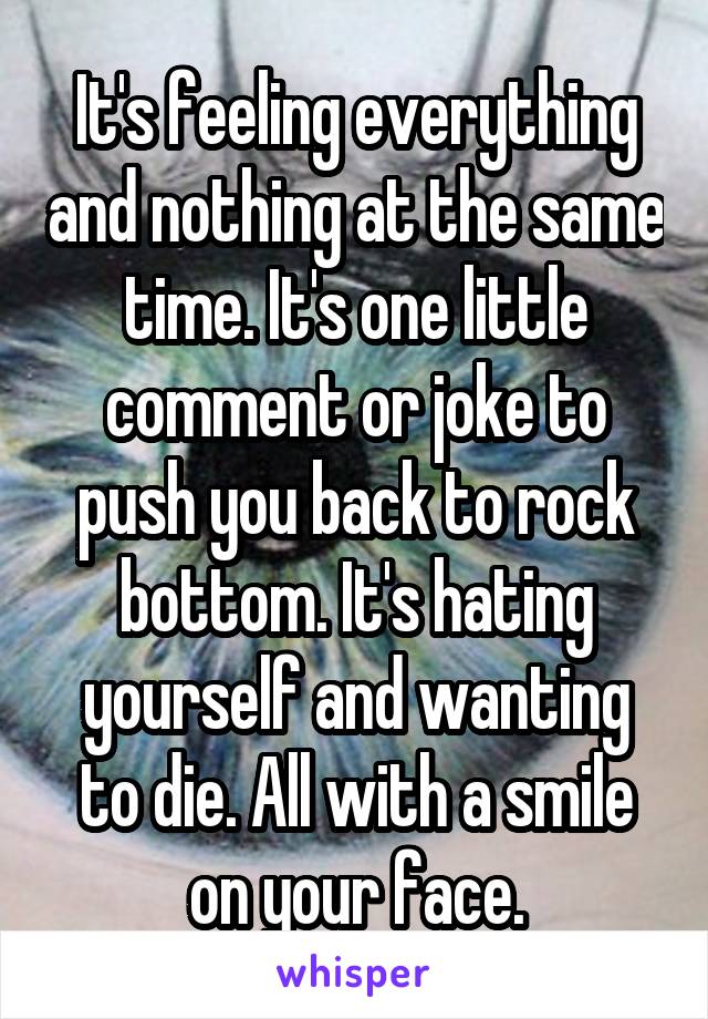 It's feeling everything and nothing at the same time. It's one little comment or joke to push you back to rock bottom. It's hating yourself and wanting to die. All with a smile
on your face.