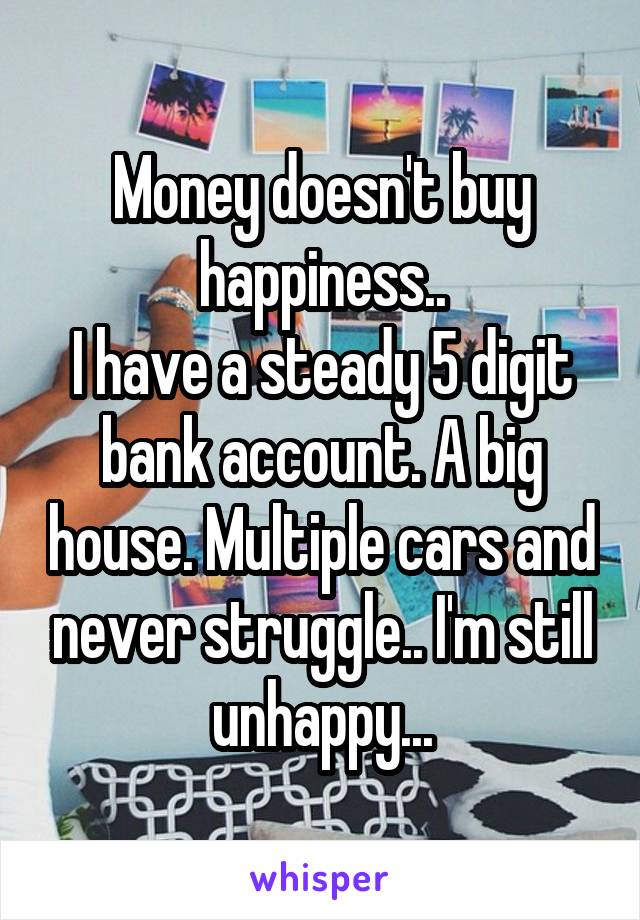 Money doesn't buy happiness..
I have a steady 5 digit bank account. A big house. Multiple cars and never struggle.. I'm still unhappy...