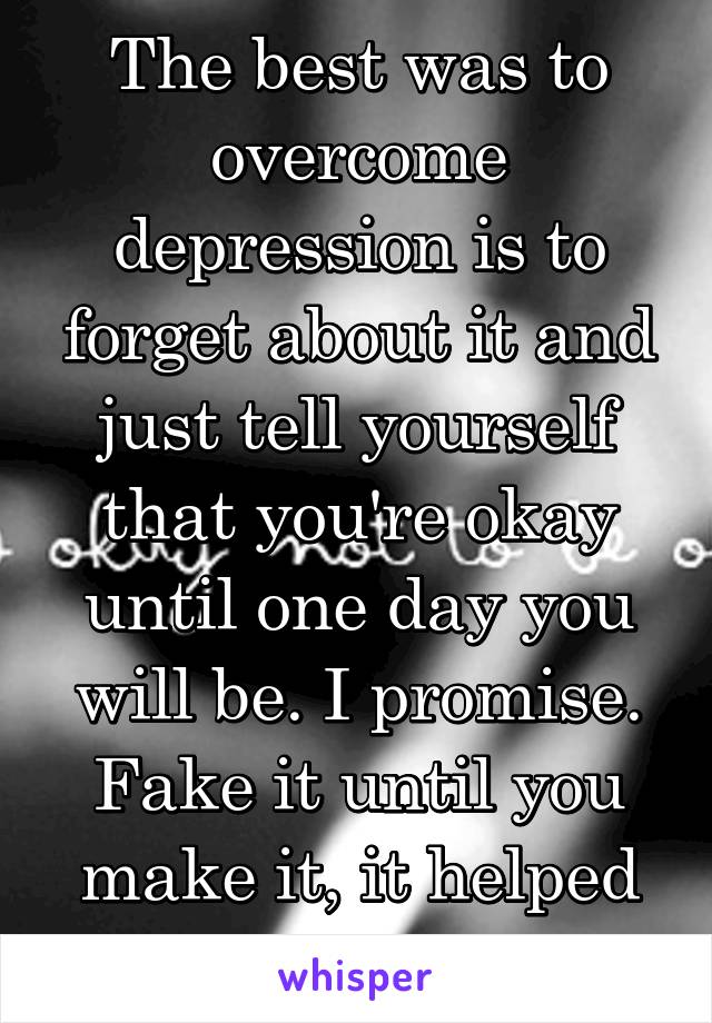 The best was to overcome depression is to forget about it and just tell yourself that you're okay until one day you will be. I promise. Fake it until you make it, it helped me a lot 