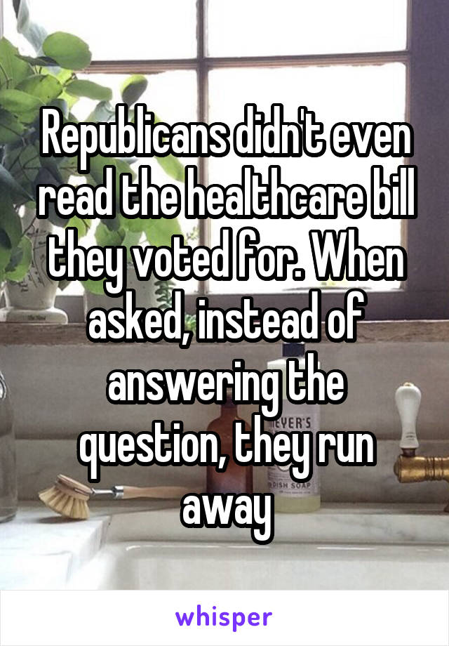 Republicans didn't even read the healthcare bill they voted for. When asked, instead of answering the question, they run away