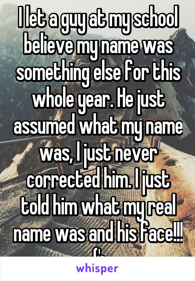 I let a guy at my school believe my name was something else for this whole year. He just assumed what my name was, I just never corrected him. I just told him what my real name was and his face!!! (';