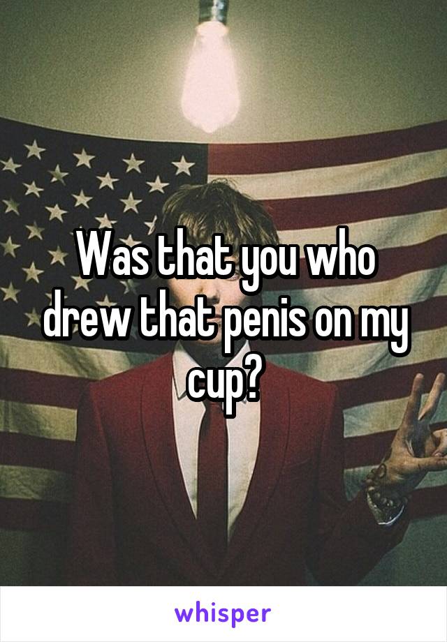 Was that you who drew that penis on my cup?