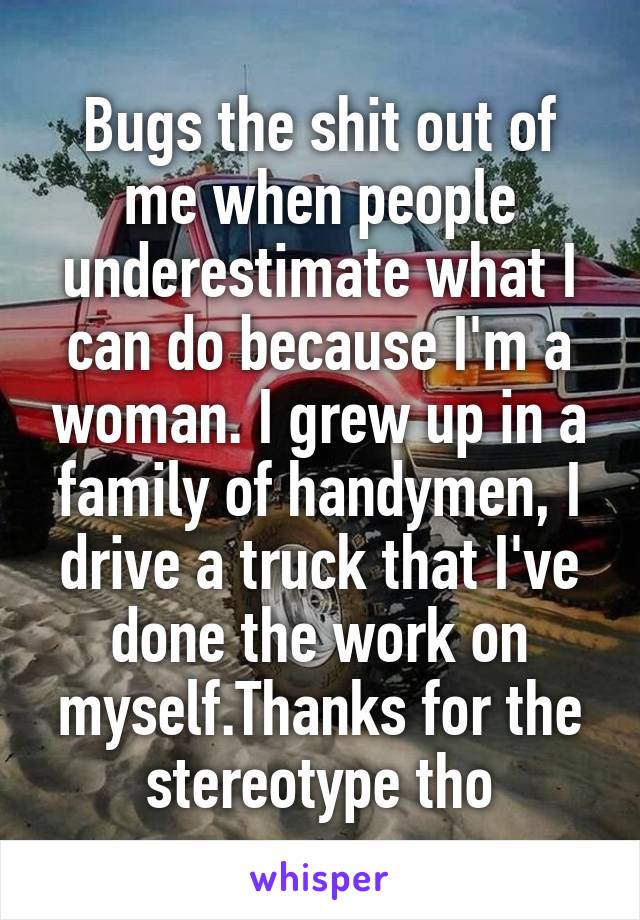 Bugs the shit out of me when people underestimate what I can do because I'm a woman. I grew up in a family of handymen, I drive a truck that I've done the work on myself.Thanks for the stereotype tho