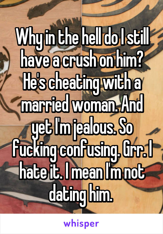Why in the hell do I still have a crush on him? He's cheating with a married woman. And yet I'm jealous. So fucking confusing. Grr. I hate it. I mean I'm not dating him. 
