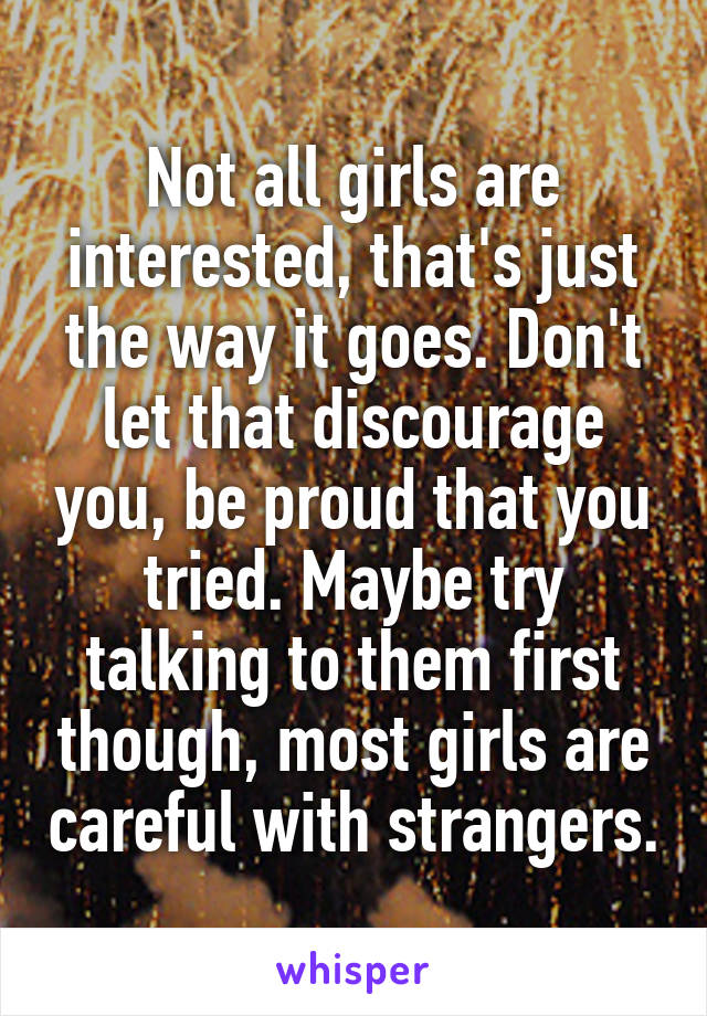 Not all girls are interested, that's just the way it goes. Don't let that discourage you, be proud that you tried. Maybe try talking to them first though, most girls are careful with strangers.