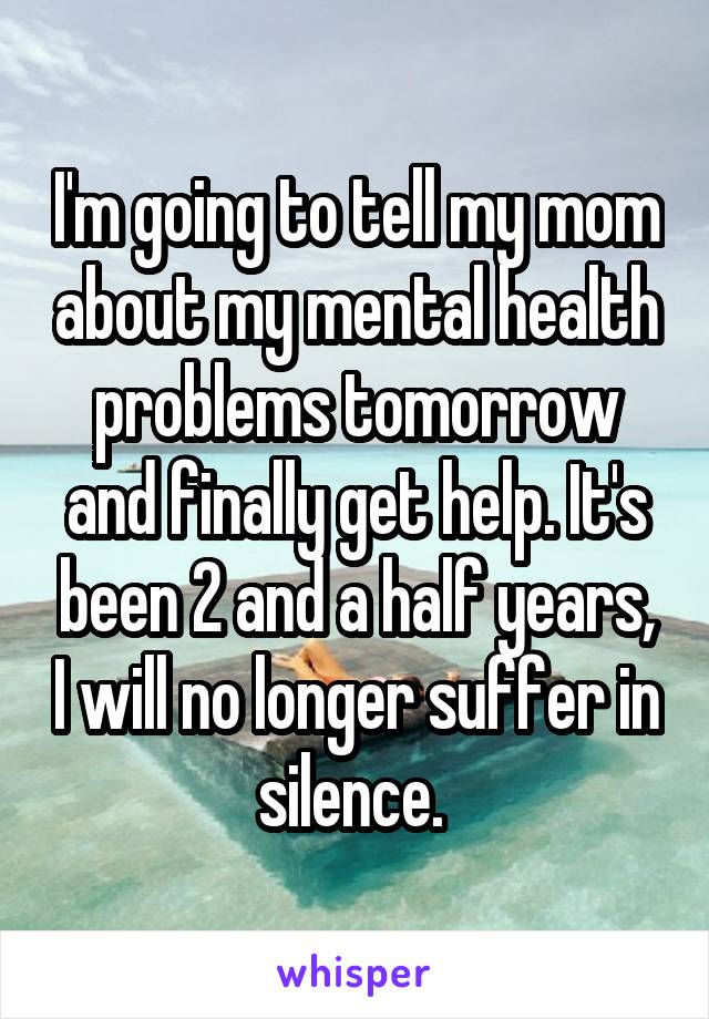I'm going to tell my mom about my mental health problems tomorrow and finally get help. It's been 2 and a half years, I will no longer suffer in silence. 