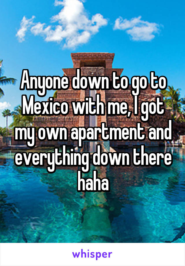 Anyone down to go to Mexico with me, I got my own apartment and everything down there haha