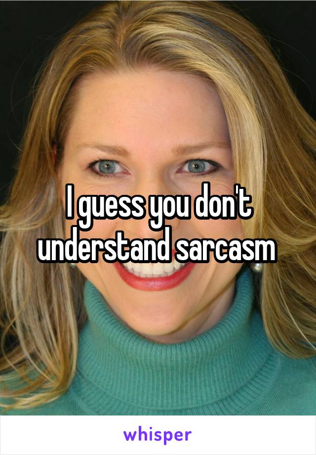 I guess you don't understand sarcasm 