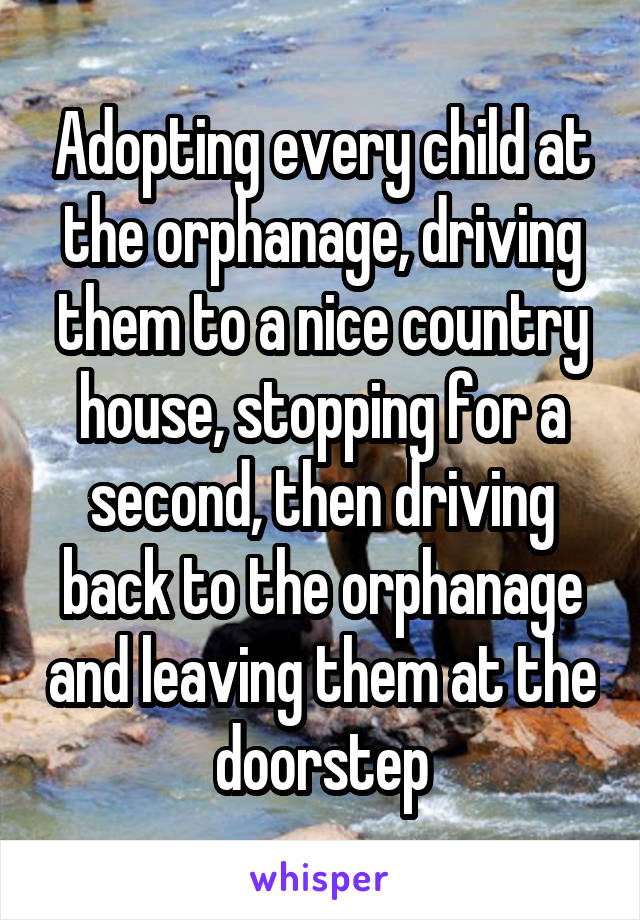 Adopting every child at the orphanage, driving them to a nice country house, stopping for a second, then driving back to the orphanage and leaving them at the doorstep