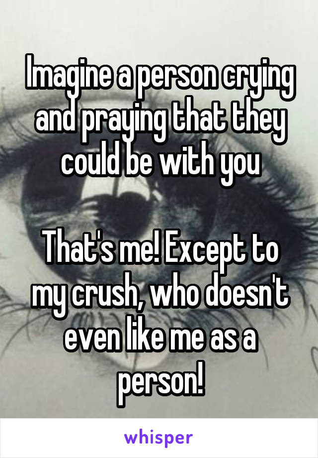 Imagine a person crying and praying that they could be with you

That's me! Except to my crush, who doesn't even like me as a person!