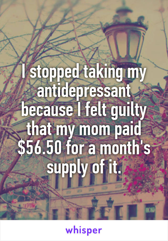 I stopped taking my antidepressant because I felt guilty that my mom paid $56.50 for a month's supply of it.