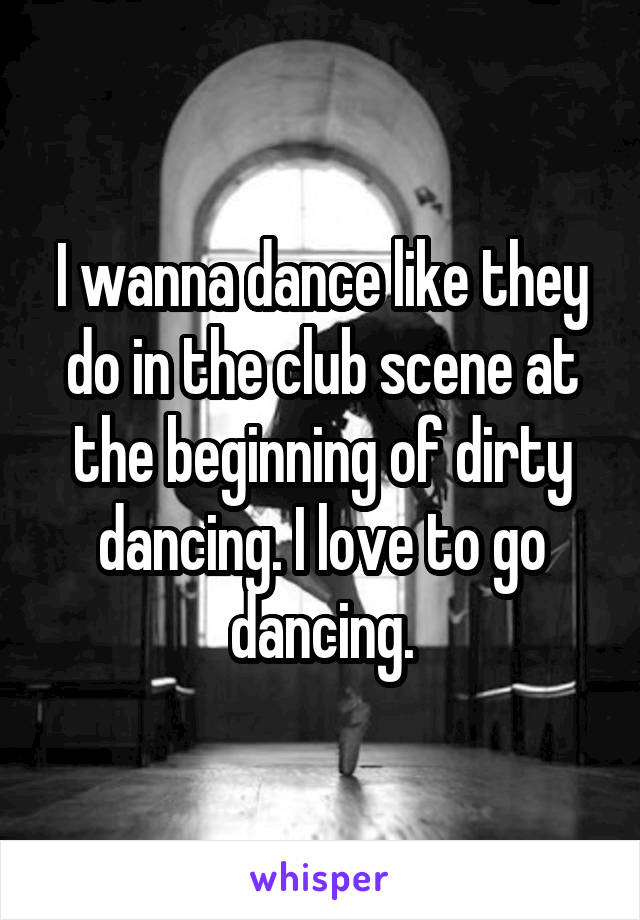 I wanna dance like they do in the club scene at the beginning of dirty dancing. I love to go dancing.