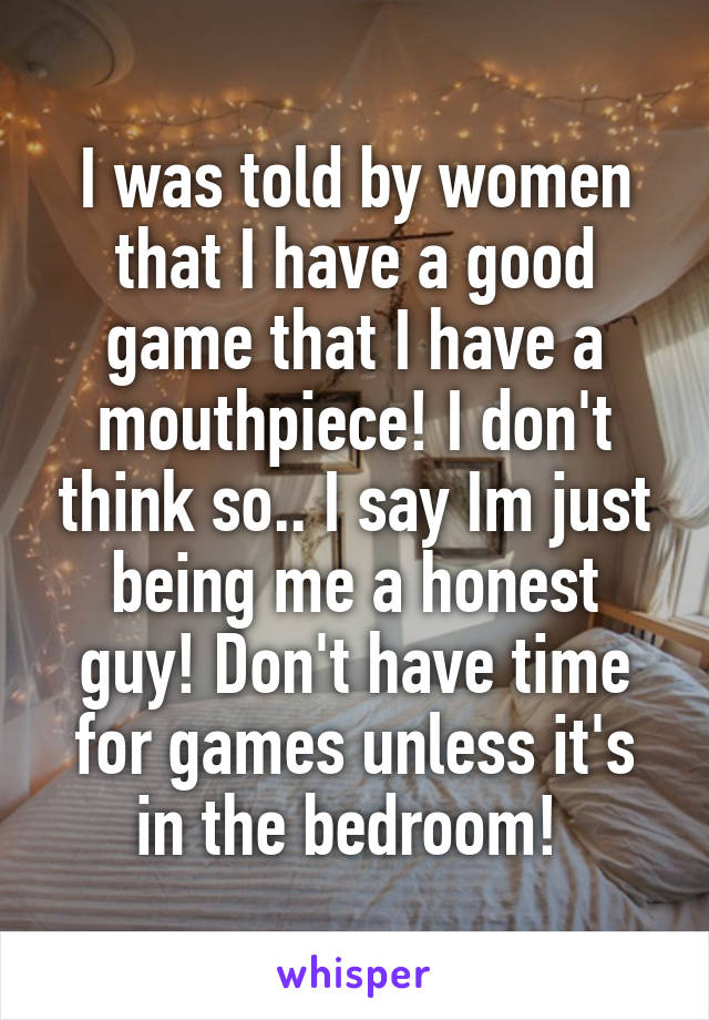 I was told by women that I have a good game that I have a mouthpiece! I don't think so.. I say Im just being me a honest guy! Don't have time for games unless it's in the bedroom! 