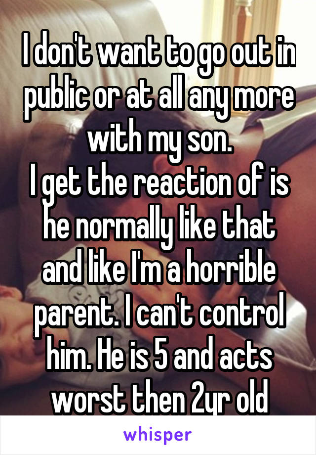 I don't want to go out in public or at all any more with my son.
I get the reaction of is he normally like that and like I'm a horrible parent. I can't control him. He is 5 and acts worst then 2yr old