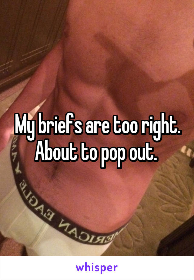 My briefs are too right. About to pop out. 