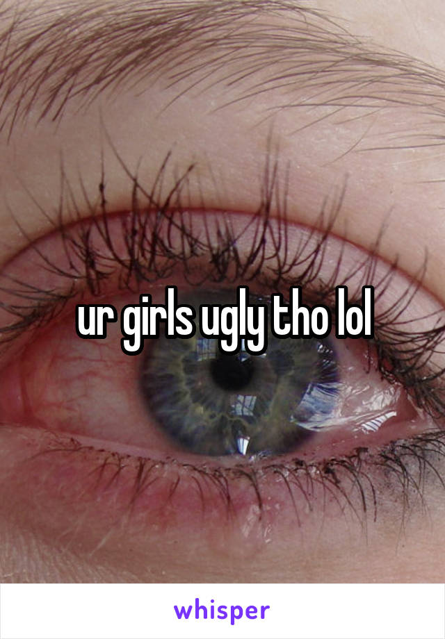 ur girls ugly tho lol