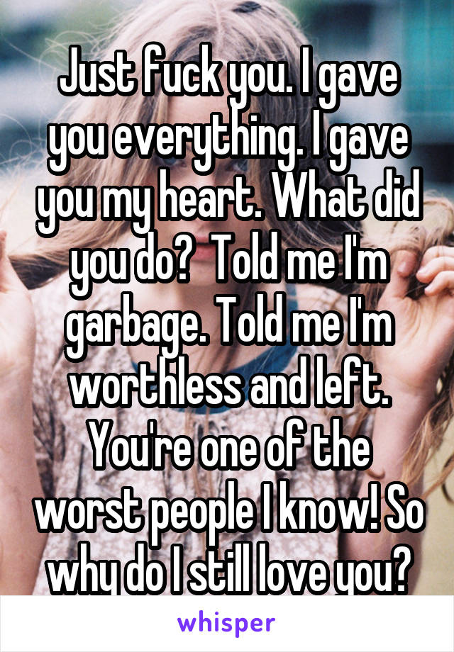 Just fuck you. I gave you everything. I gave you my heart. What did you do?  Told me I'm garbage. Told me I'm worthless and left. You're one of the worst people I know! So why do I still love you?