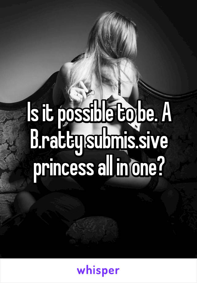Is it possible to be. A B.ratty submis.sive princess all in one?