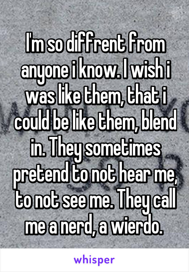 I'm so diffrent from anyone i know. I wish i was like them, that i could be like them, blend in. They sometimes pretend to not hear me, to not see me. They call me a nerd, a wierdo. 