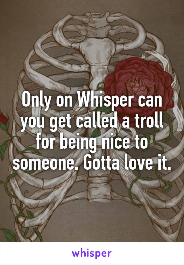 Only on Whisper can you get called a troll for being nice to someone. Gotta love it.