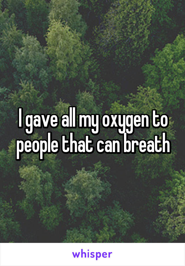 I gave all my oxygen to people that can breath