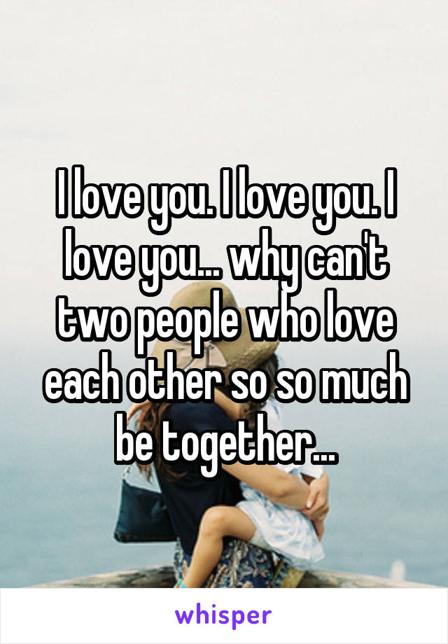 I love you. I love you. I love you... why can't two people who love each other so so much be together...