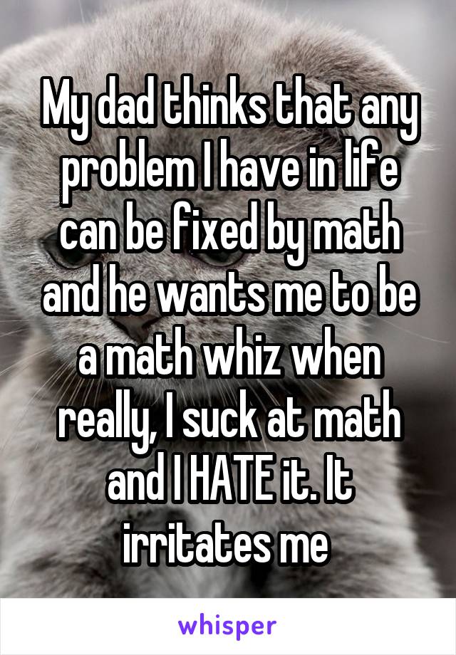 My dad thinks that any problem I have in life can be fixed by math and he wants me to be a math whiz when really, I suck at math and I HATE it. It irritates me 