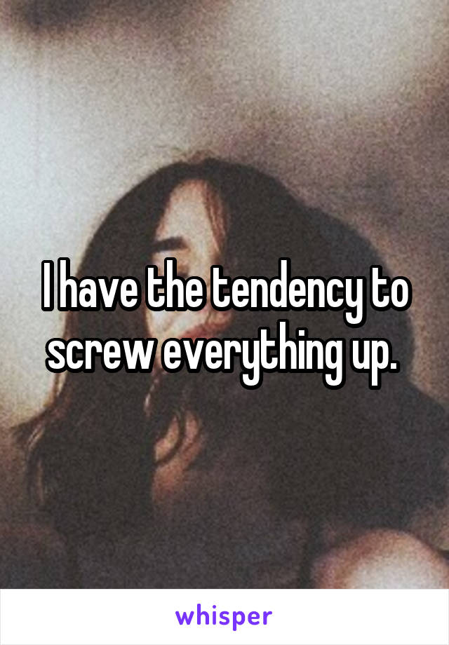 I have the tendency to screw everything up. 