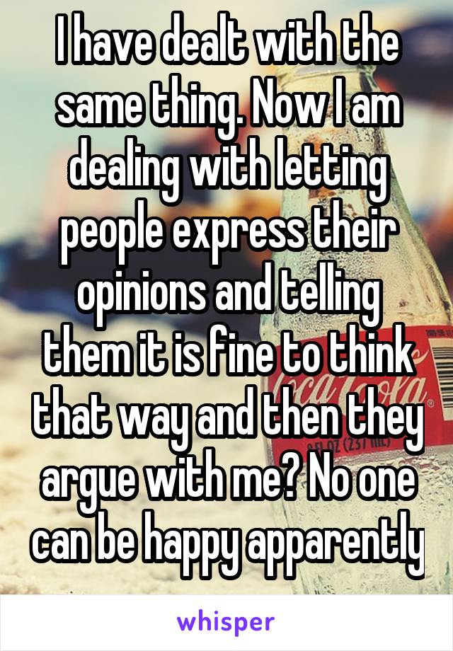 I have dealt with the same thing. Now I am dealing with letting people express their opinions and telling them it is fine to think that way and then they argue with me? No one can be happy apparently 