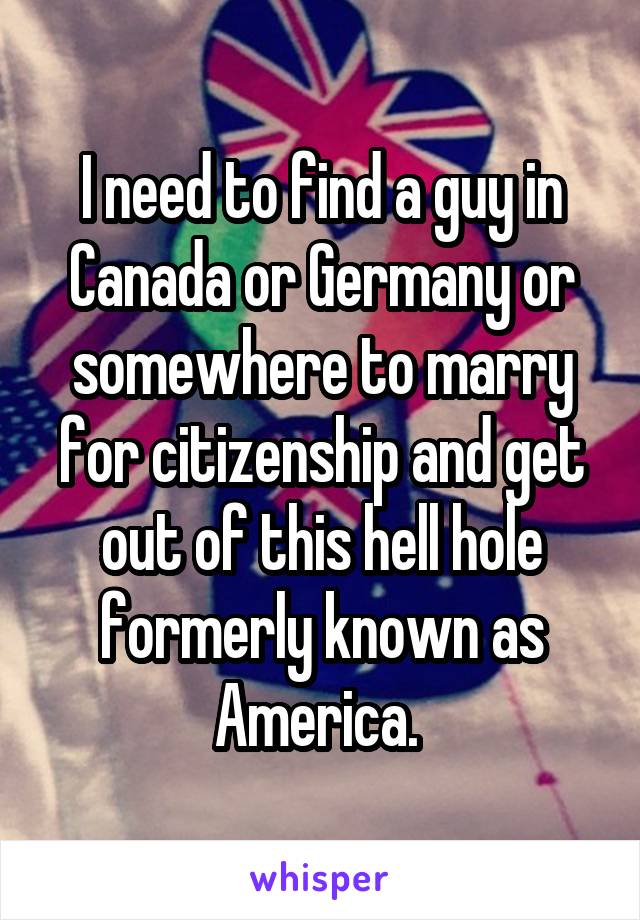 I need to find a guy in Canada or Germany or somewhere to marry for citizenship and get out of this hell hole formerly known as America. 