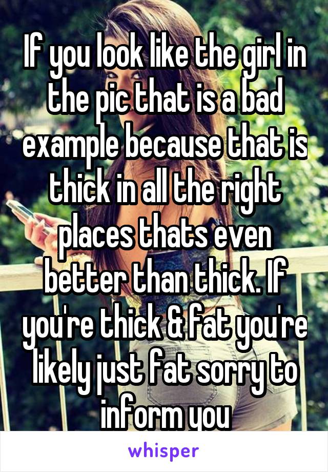 If you look like the girl in the pic that is a bad example because that is thick in all the right places thats even better than thick. If you're thick & fat you're likely just fat sorry to inform you