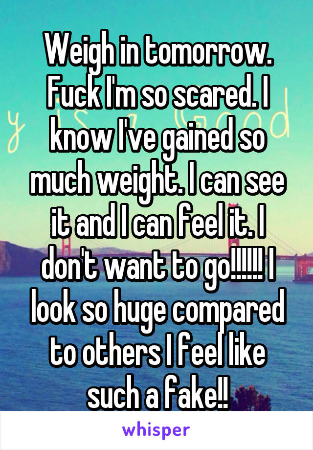Weigh in tomorrow. Fuck I'm so scared. I know I've gained so much weight. I can see it and I can feel it. I don't want to go!!!!!! I look so huge compared to others I feel like such a fake!!
