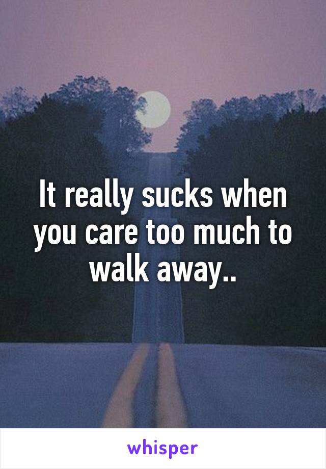 It really sucks when you care too much to walk away..