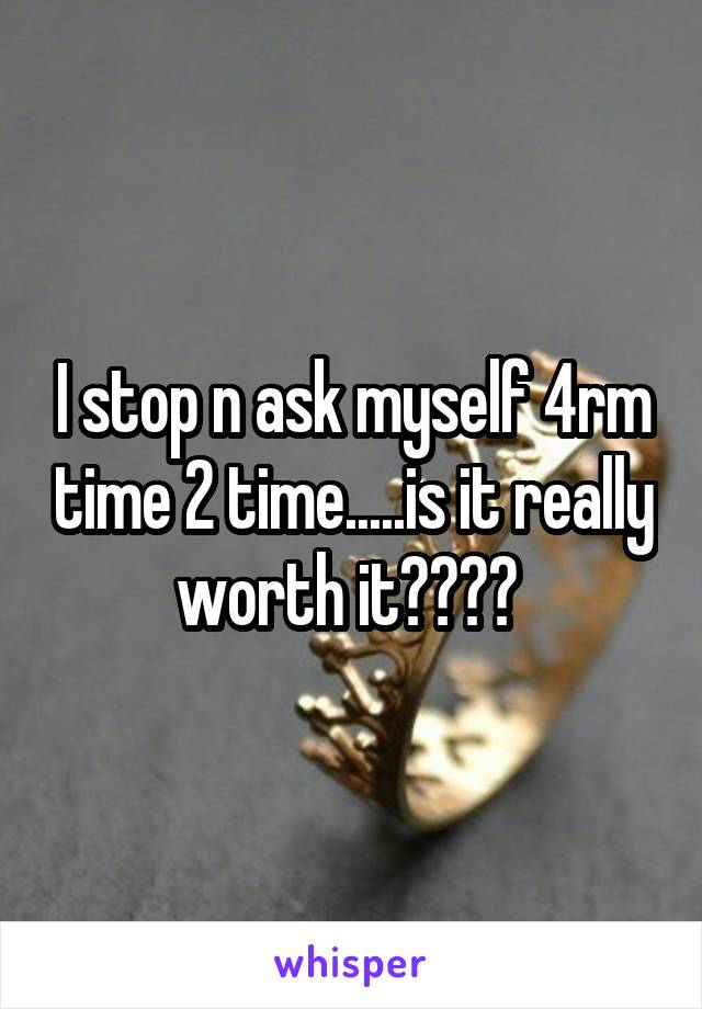 I stop n ask myself 4rm time 2 time.....is it really worth it???? 