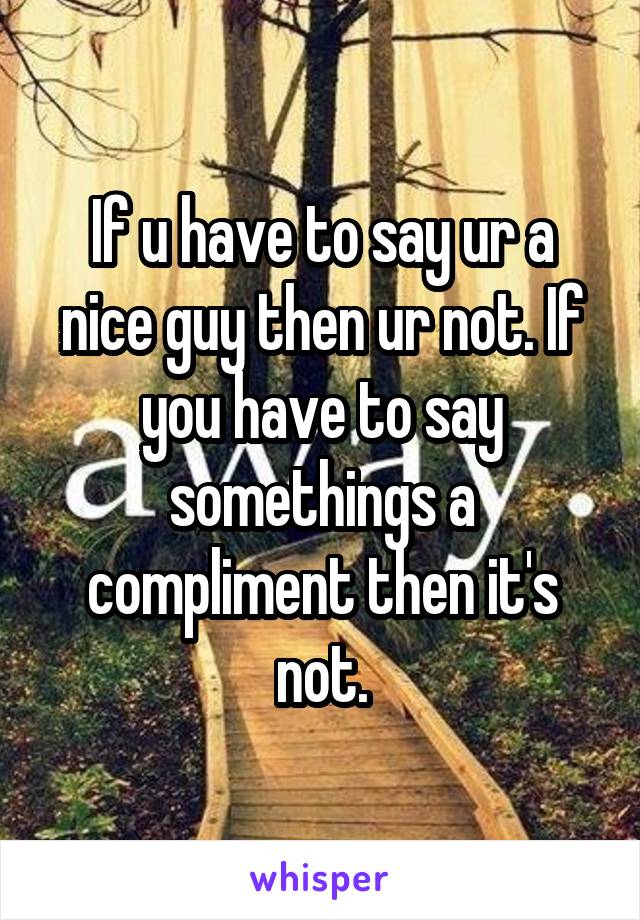 If u have to say ur a nice guy then ur not. If you have to say somethings a compliment then it's not.