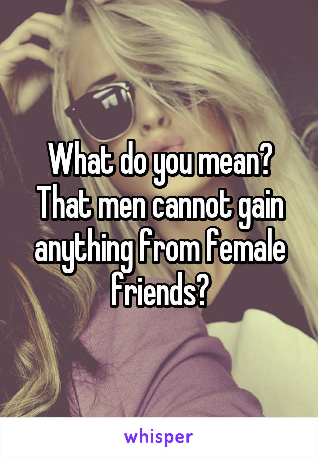 What do you mean?
That men cannot gain anything from female friends?