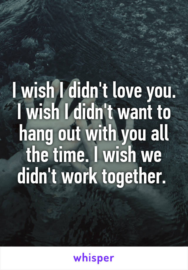 I wish I didn't love you. I wish I didn't want to hang out with you all the time. I wish we didn't work together. 
