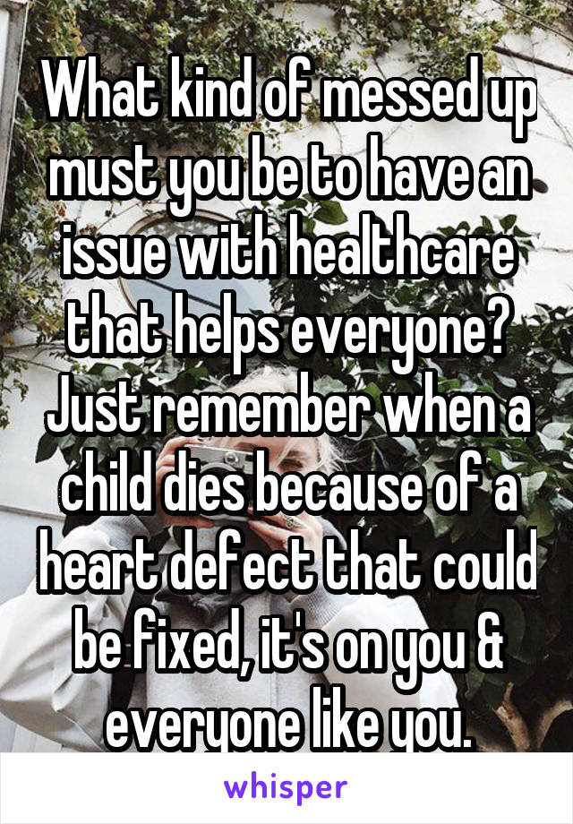 What kind of messed up must you be to have an issue with healthcare that helps everyone? Just remember when a child dies because of a heart defect that could be fixed, it's on you & everyone like you.