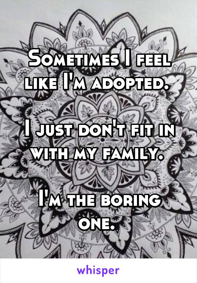 Sometimes I feel like I'm adopted. 

I just don't fit in with my family. 

I'm the boring one. 