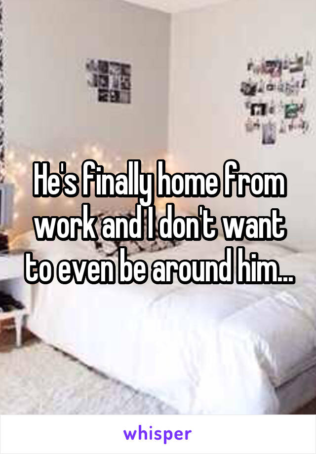 He's finally home from work and I don't want to even be around him...