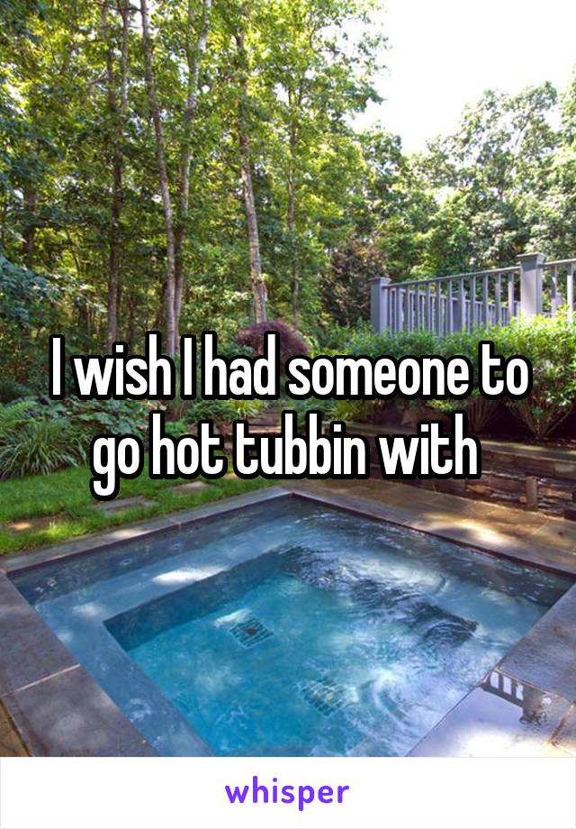 I wish I had someone to go hot tubbin with 