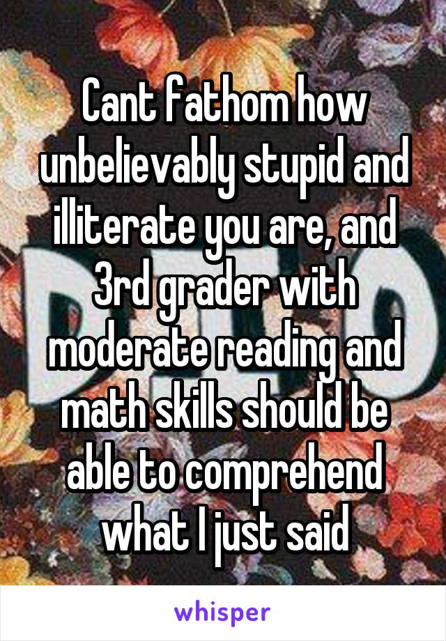 Cant fathom how unbelievably stupid and illiterate you are, and 3rd grader with moderate reading and math skills should be able to comprehend what I just said