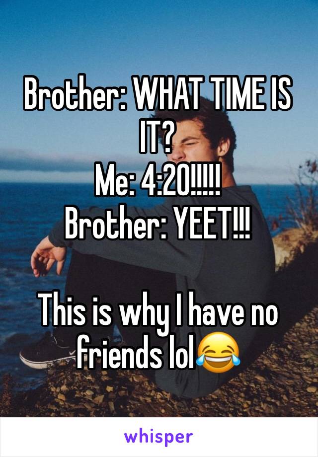 Brother: WHAT TIME IS IT?
Me: 4:20!!!!!
Brother: YEET!!!

This is why I have no friends lol😂