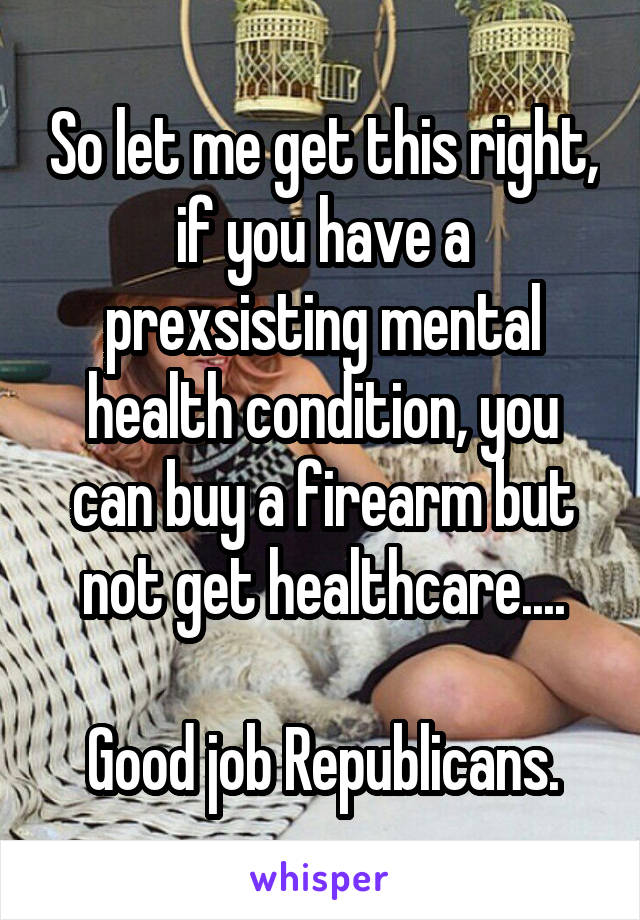 So let me get this right, if you have a prexsisting mental health condition, you can buy a firearm but not get healthcare....

Good job Republicans.