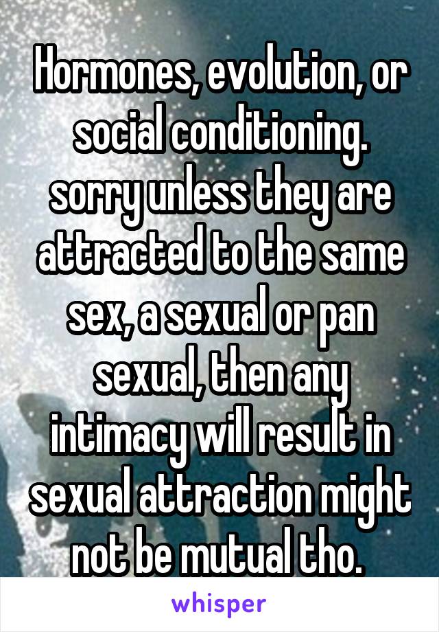 Hormones, evolution, or social conditioning. sorry unless they are attracted to the same sex, a sexual or pan sexual, then any intimacy will result in sexual attraction might not be mutual tho. 
